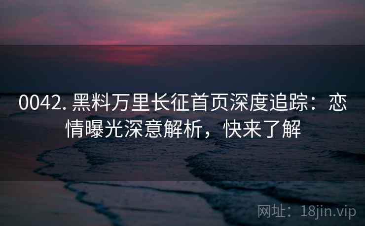 0042. 黑料万里长征首页深度追踪:恋情曝光深意解析,快来了解