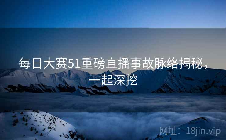 每日大赛51重磅直播事故脉络揭秘,一起深挖