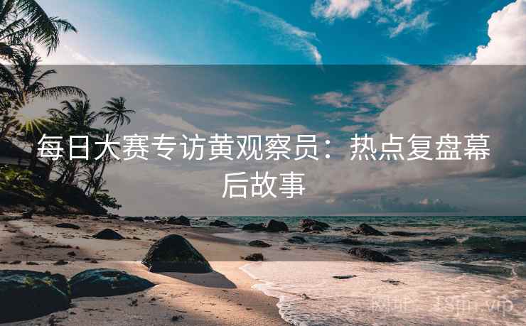 每日大赛专访黄观察员：热点复盘幕后故事