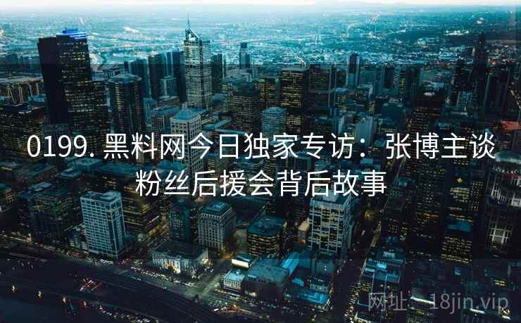 0199. 黑料网今日独家专访:张博主谈粉丝后援会背后故事