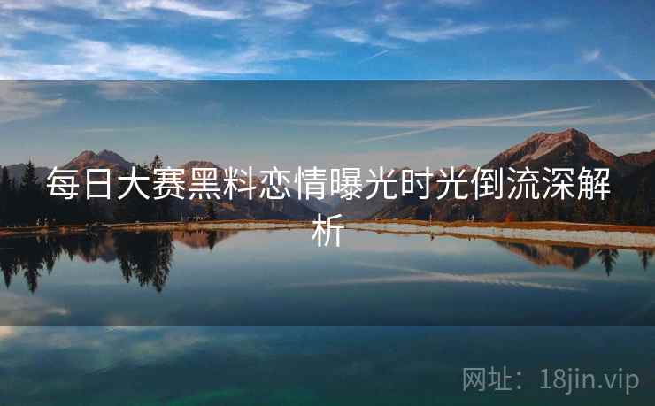 每日大赛黑料恋情曝光时光倒流深解析