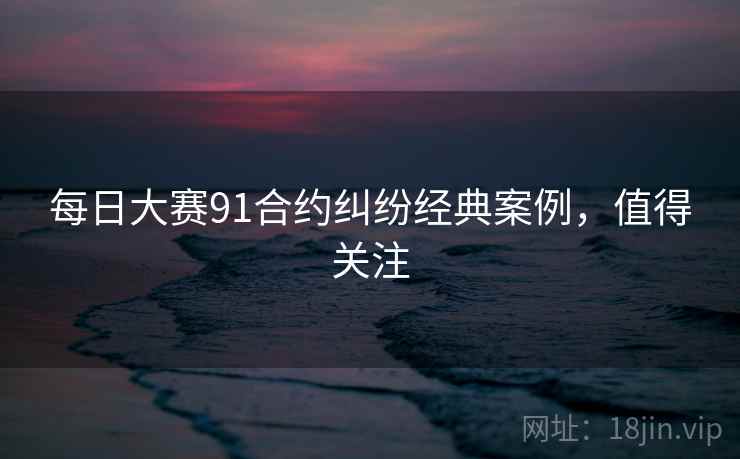 每日大赛91合约纠纷经典案例,值得关注