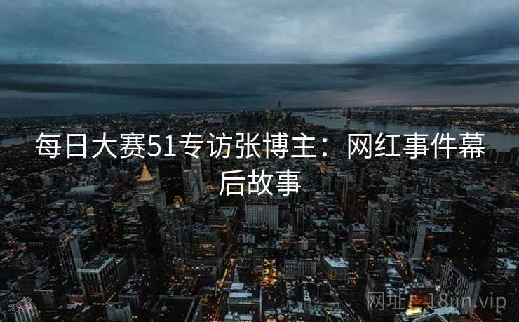 每日大赛51专访张博主:网红事件幕后故事