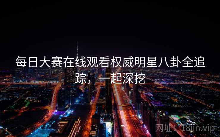 每日大赛在线观看权威明星八卦全追踪，一起深挖