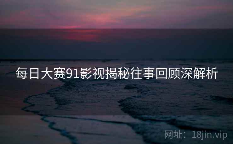 每日大赛91影视揭秘往事回顾深解析