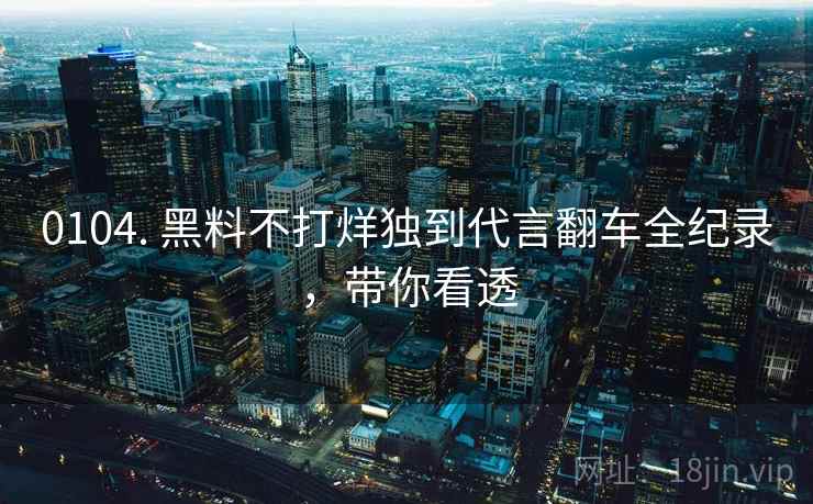 0104. 黑料不打烊独到代言翻车全纪录,带你看透