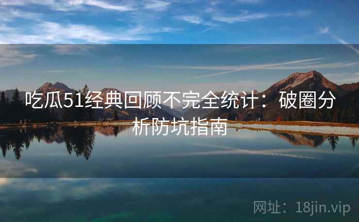 吃瓜51经典回顾不完全统计:破圈分析防坑指南