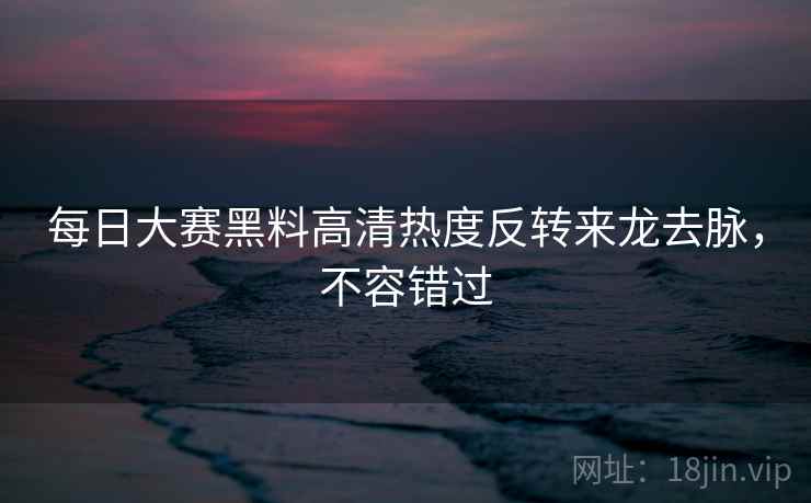 每日大赛黑料高清热度反转来龙去脉,不容错过