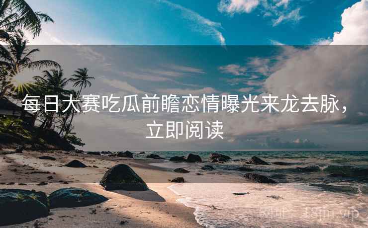 每日大赛吃瓜前瞻恋情曝光来龙去脉,立即阅读