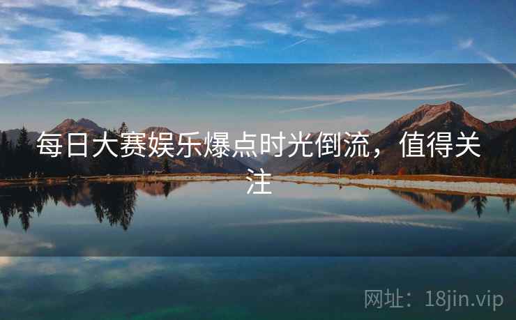 每日大赛娱乐爆点时光倒流,值得关注