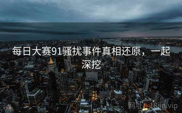 每日大赛91骚扰事件真相还原,一起深挖