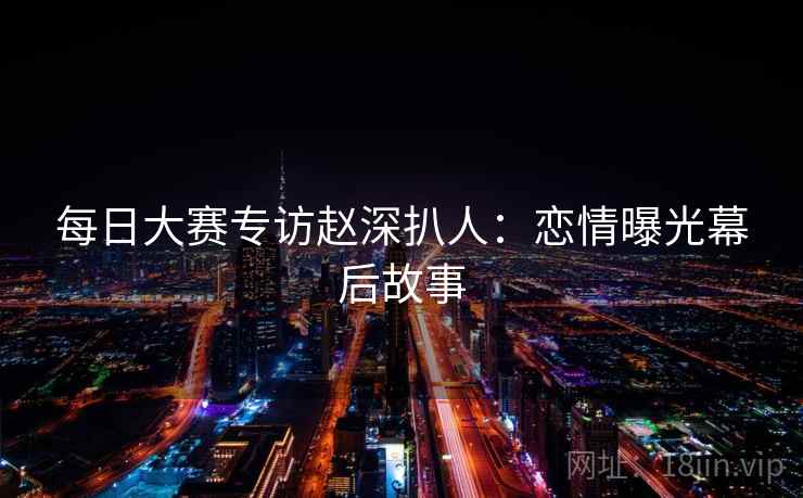 每日大赛专访赵深扒人:恋情曝光幕后故事