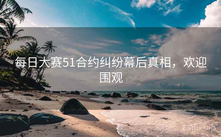 每日大赛51合约纠纷幕后真相,欢迎围观