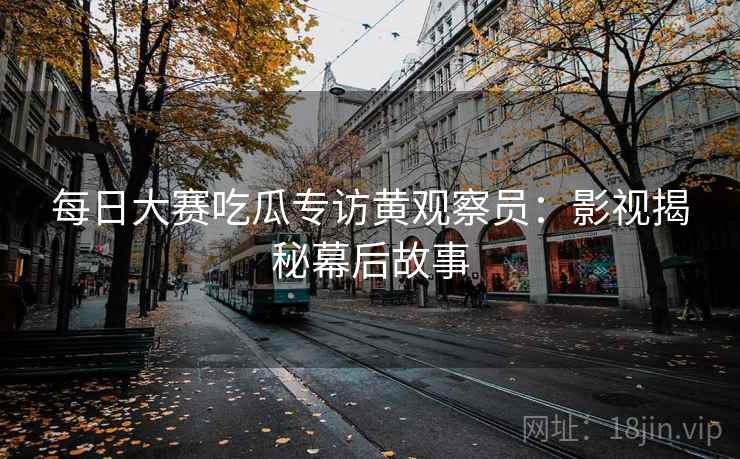 每日大赛吃瓜专访黄观察员:影视揭秘幕后故事